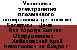 Установки электролитно-плазменного  полирования деталей из Беларуси › Цена ­ 100 - Все города Бизнес » Оборудование   . Хабаровский край,Николаевск-на-Амуре г.